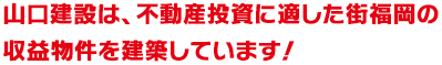 山口建設は、不動産投資に適した街 福岡の収益物件を建築しています！